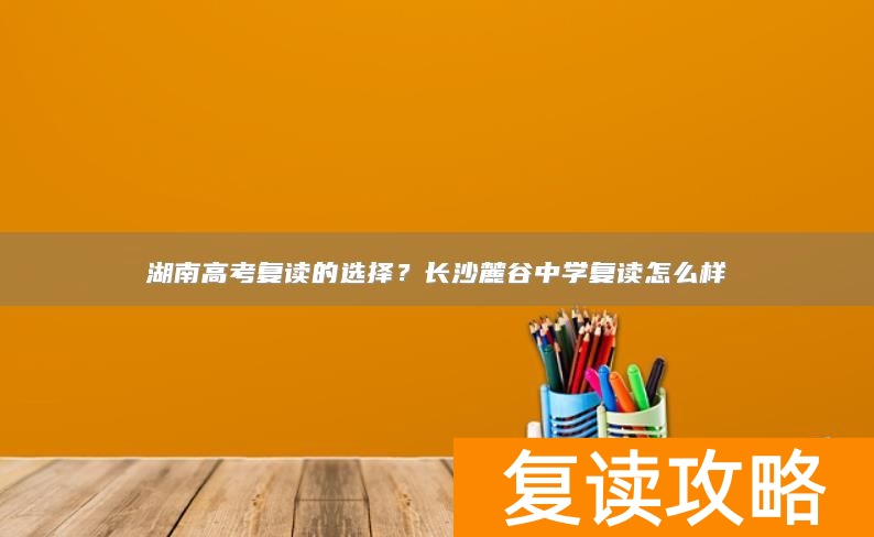 湖南高考复读的选择？长沙麓谷中学复读怎么样